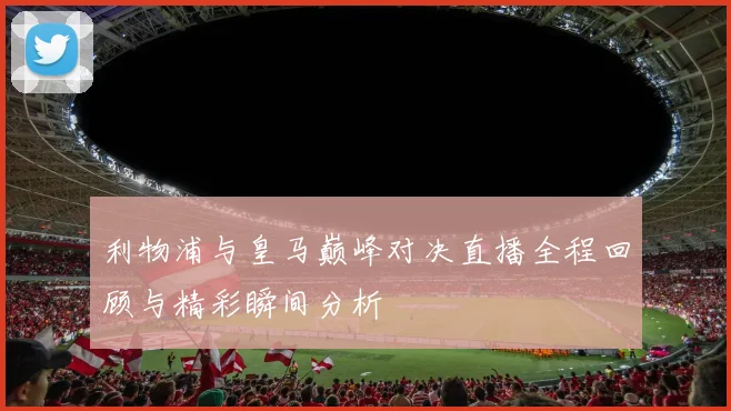 利物浦与皇马巅峰对决直播全程回顾与精彩瞬间分析