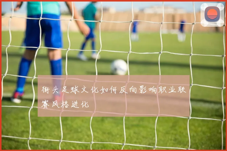 街头足球文化如何反向影响职业联赛风格进化