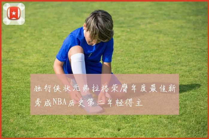 独行侠状元弗拉格荣膺年度最佳新秀成NBA历史第二年轻得主