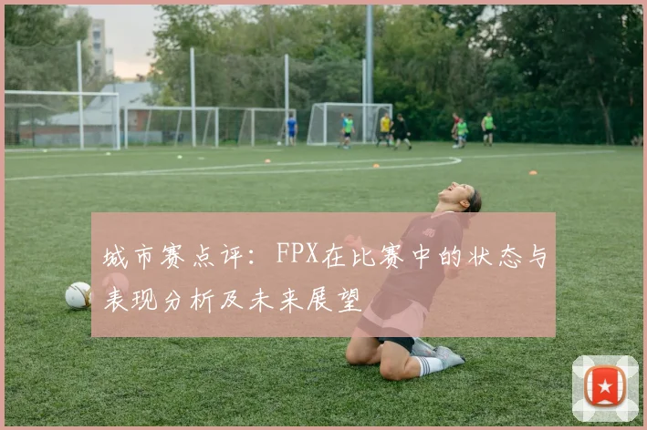 城市赛点评：FPX在比赛中的状态与表现分析及未来展望