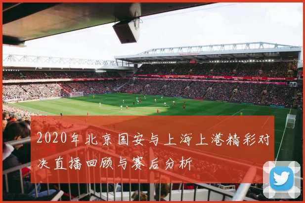 2020年北京国安与上海上港精彩对决直播回顾与赛后分析