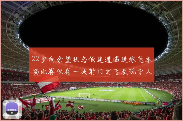 22岁向余望状态低迷遭遇进球荒本场比赛仅有一次射门打飞表现令人失望