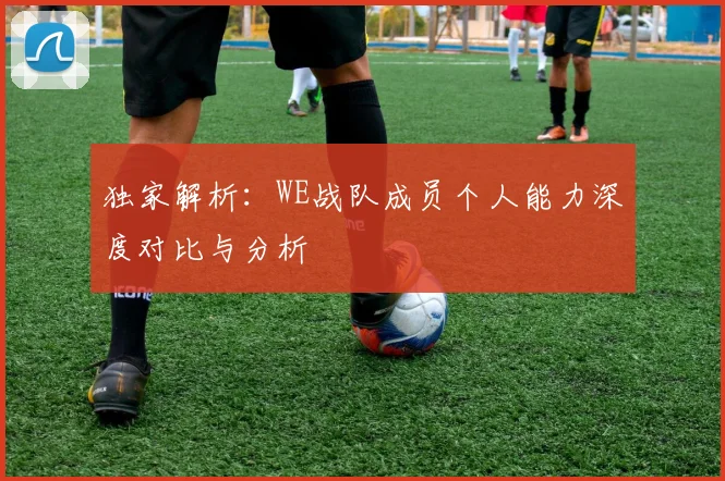 独家解析：WE战队成员个人能力深度对比与分析