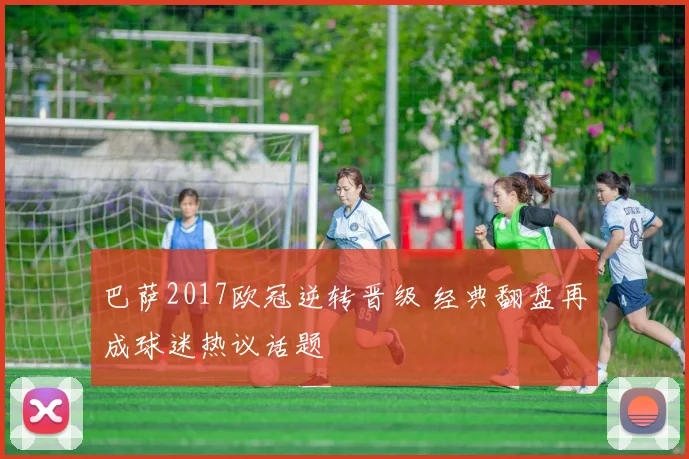 巴萨2017欧冠逆转晋级 经典翻盘再成球迷热议话题